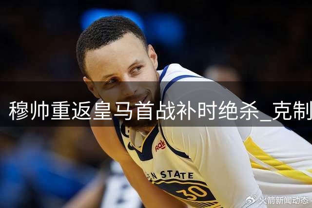 穆帅重返皇马首战补时绝杀 克制庆祝显岁月沉淀