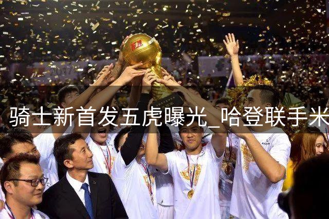 骑士新首发五虎曝光 哈登联手米切尔领衔